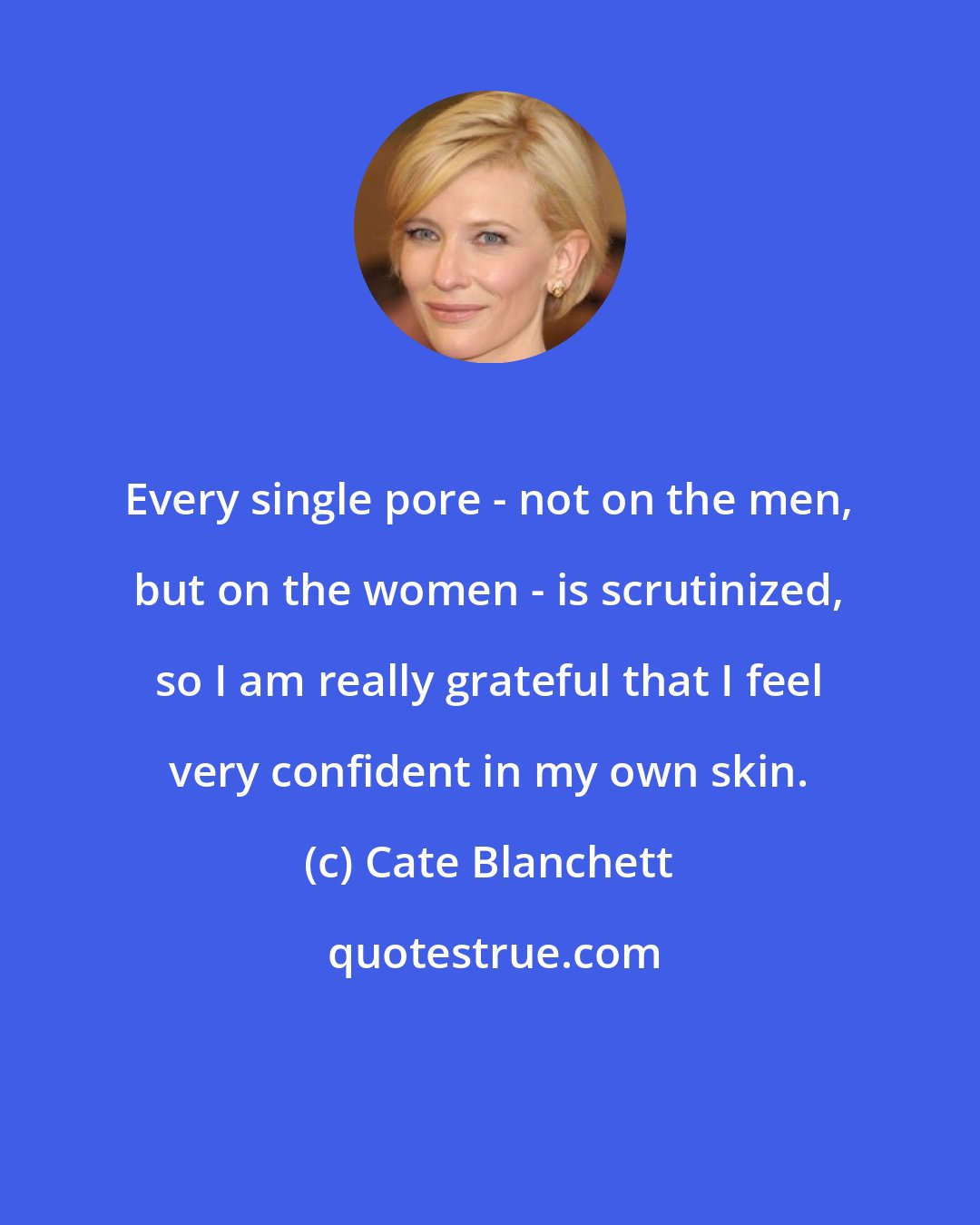 Cate Blanchett: Every single pore - not on the men, but on the women - is scrutinized, so I am really grateful that I feel very confident in my own skin.