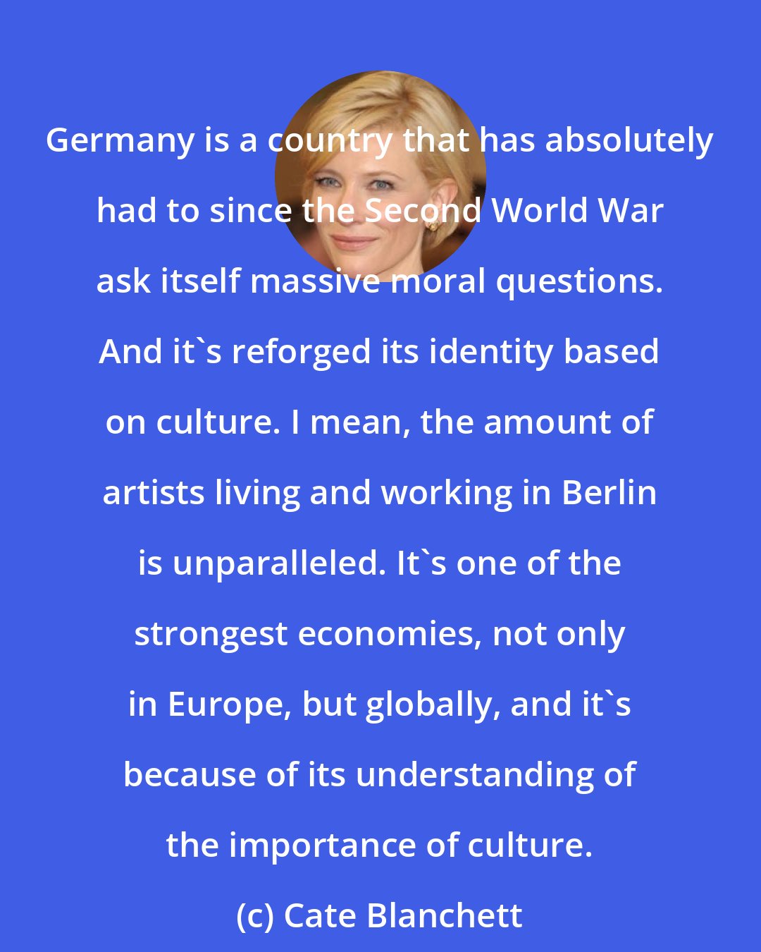 Cate Blanchett: Germany is a country that has absolutely had to since the Second World War ask itself massive moral questions. And it's reforged its identity based on culture. I mean, the amount of artists living and working in Berlin is unparalleled. It's one of the strongest economies, not only in Europe, but globally, and it's because of its understanding of the importance of culture.