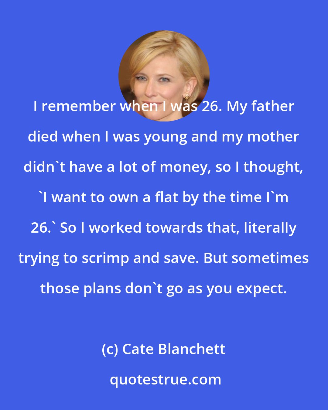 Cate Blanchett: I remember when I was 26. My father died when I was young and my mother didn't have a lot of money, so I thought, 'I want to own a flat by the time I'm 26.' So I worked towards that, literally trying to scrimp and save. But sometimes those plans don't go as you expect.