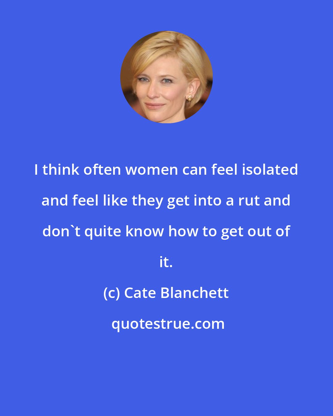 Cate Blanchett: I think often women can feel isolated and feel like they get into a rut and don't quite know how to get out of it.