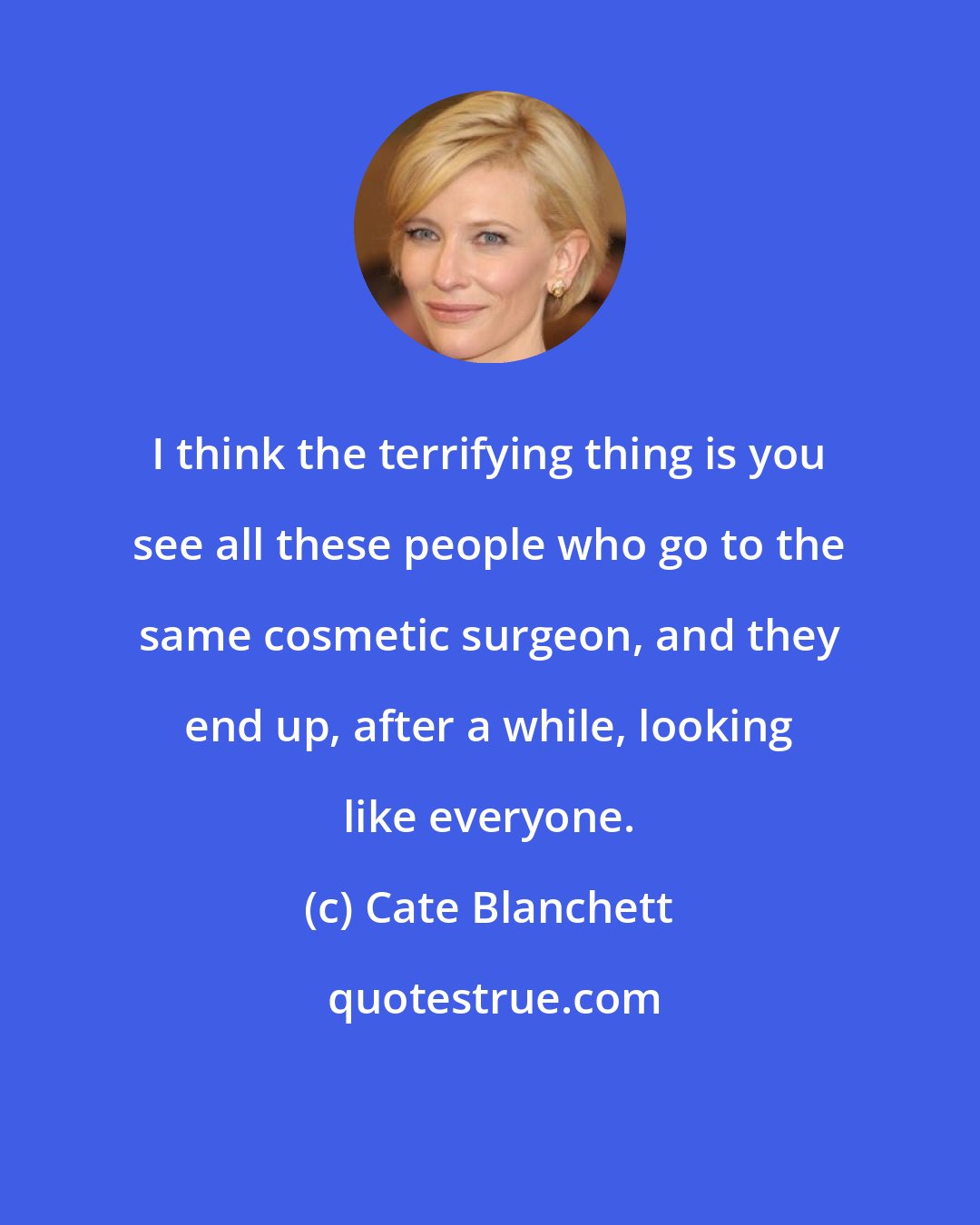 Cate Blanchett: I think the terrifying thing is you see all these people who go to the same cosmetic surgeon, and they end up, after a while, looking like everyone.