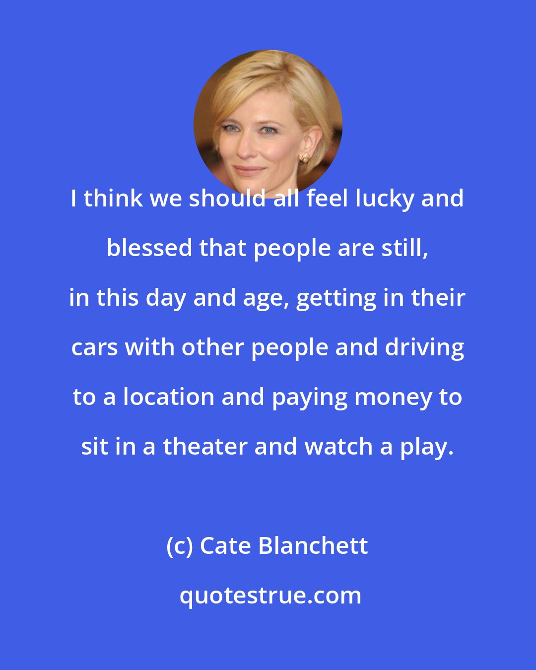 Cate Blanchett: I think we should all feel lucky and blessed that people are still, in this day and age, getting in their cars with other people and driving to a location and paying money to sit in a theater and watch a play.