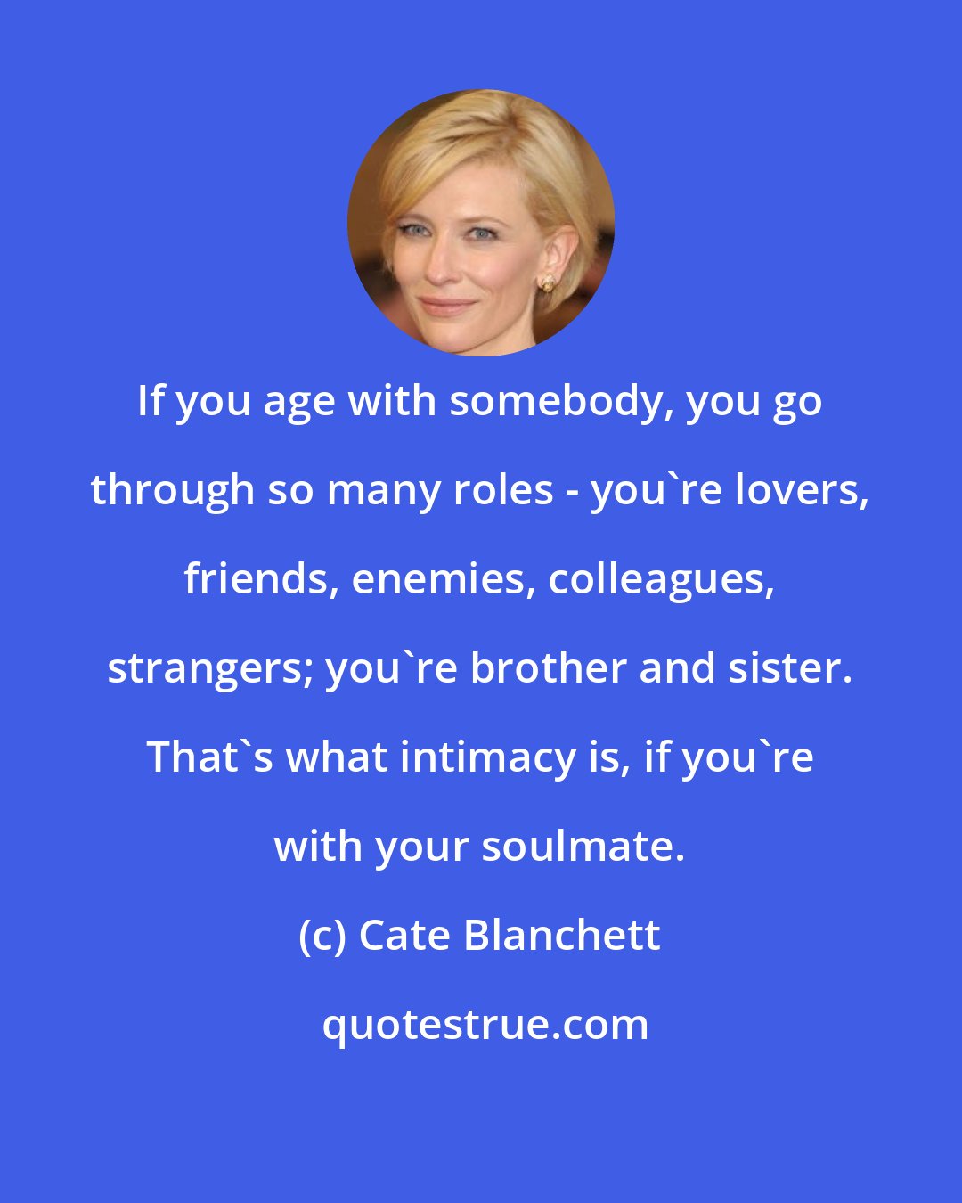 Cate Blanchett: If you age with somebody, you go through so many roles - you're lovers, friends, enemies, colleagues, strangers; you're brother and sister. That's what intimacy is, if you're with your soulmate.