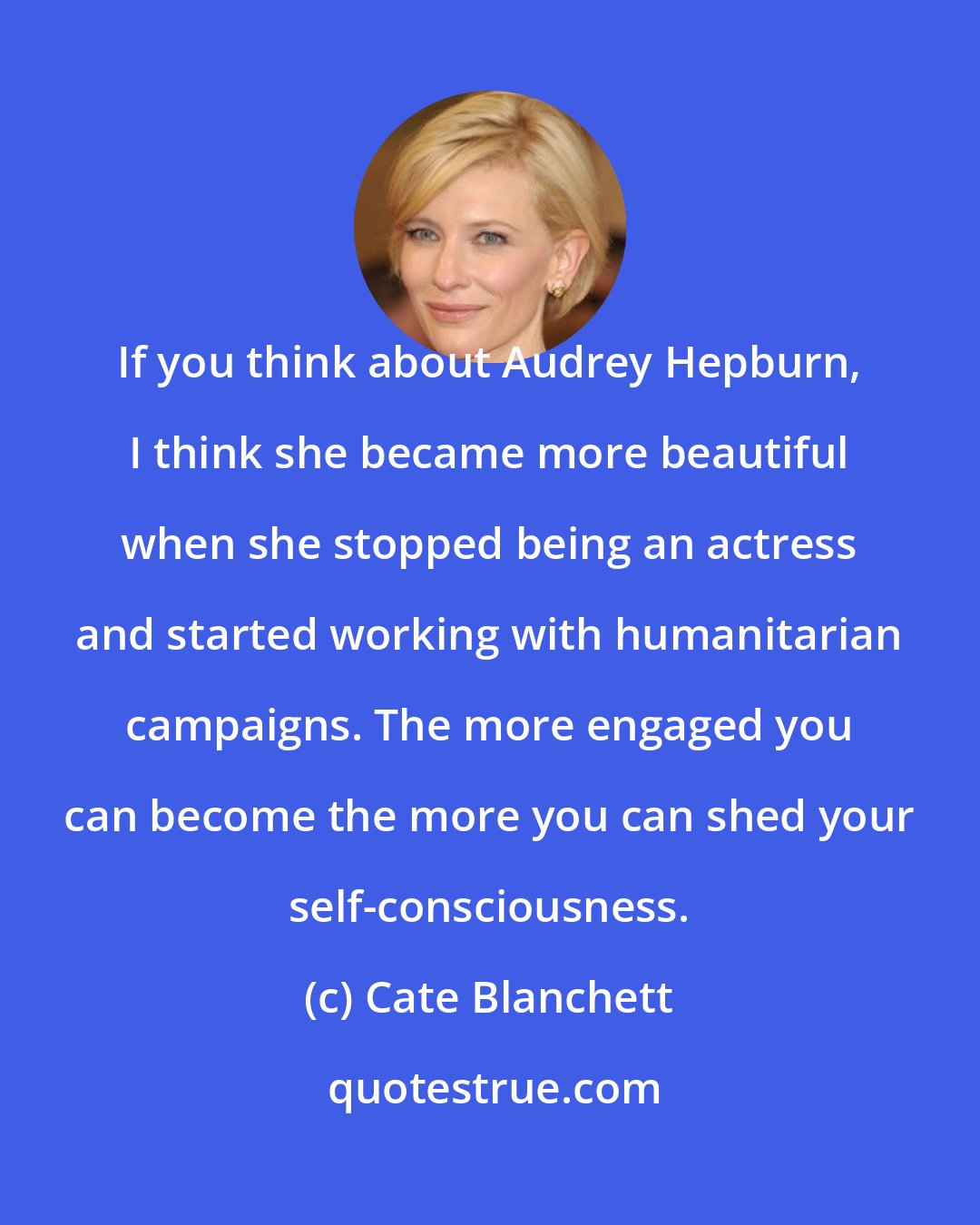 Cate Blanchett: If you think about Audrey Hepburn, I think she became more beautiful when she stopped being an actress and started working with humanitarian campaigns. The more engaged you can become the more you can shed your self-consciousness.