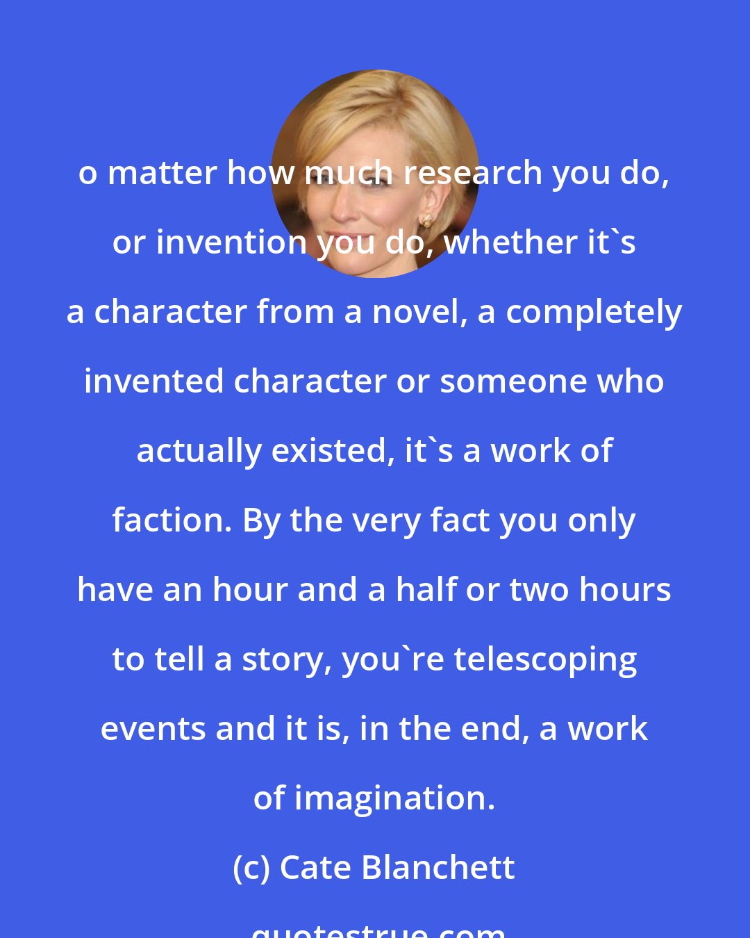 Cate Blanchett: o matter how much research you do, or invention you do, whether it's a character from a novel, a completely invented character or someone who actually existed, it's a work of faction. By the very fact you only have an hour and a half or two hours to tell a story, you're telescoping events and it is, in the end, a work of imagination.