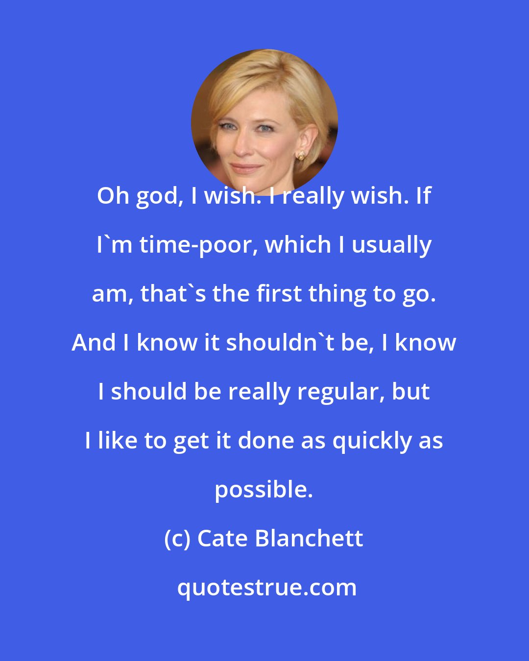 Cate Blanchett: Oh god, I wish. I really wish. If I'm time-poor, which I usually am, that's the first thing to go. And I know it shouldn't be, I know I should be really regular, but I like to get it done as quickly as possible.