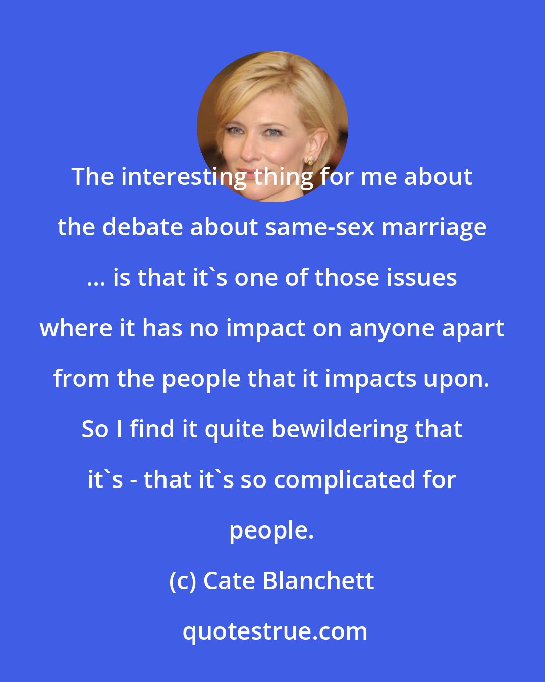 Cate Blanchett: The interesting thing for me about the debate about same-sex marriage ... is that it's one of those issues where it has no impact on anyone apart from the people that it impacts upon. So I find it quite bewildering that it's - that it's so complicated for people.