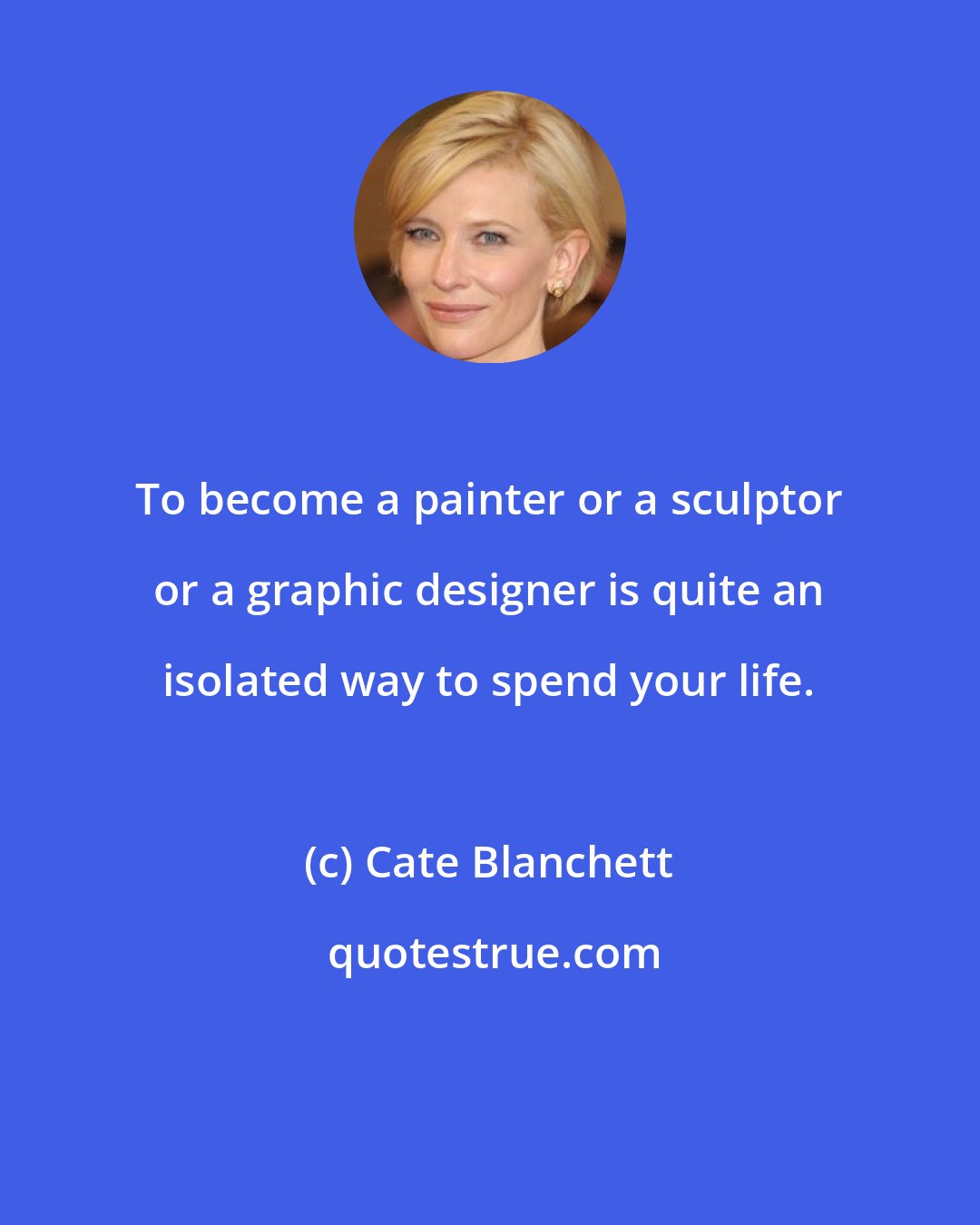 Cate Blanchett: To become a painter or a sculptor or a graphic designer is quite an isolated way to spend your life.