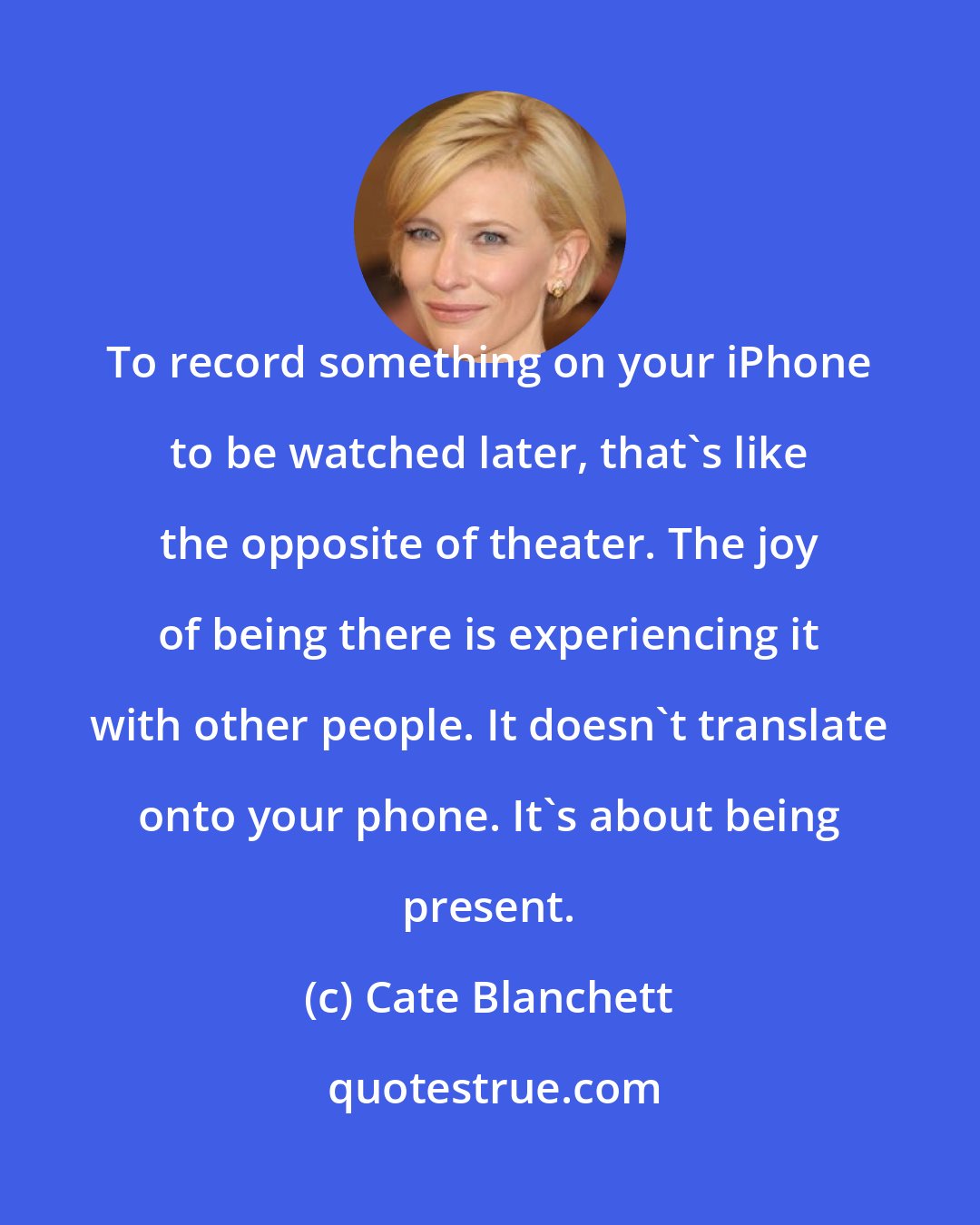 Cate Blanchett: To record something on your iPhone to be watched later, that's like the opposite of theater. The joy of being there is experiencing it with other people. It doesn't translate onto your phone. It's about being present.