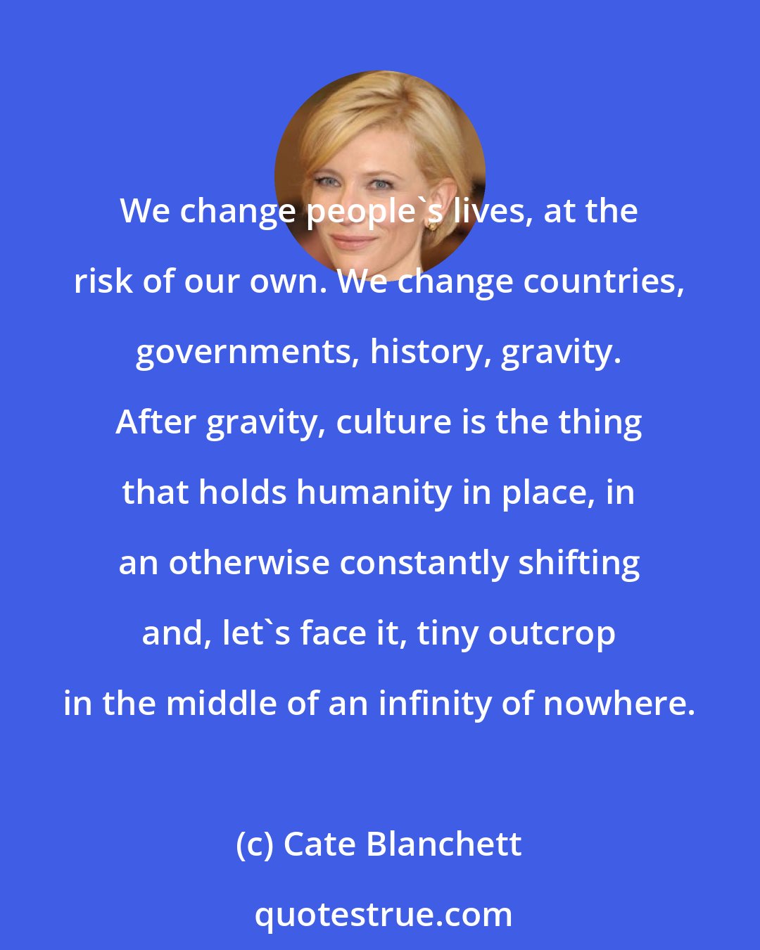 Cate Blanchett: We change people's lives, at the risk of our own. We change countries, governments, history, gravity. After gravity, culture is the thing that holds humanity in place, in an otherwise constantly shifting and, let's face it, tiny outcrop in the middle of an infinity of nowhere.