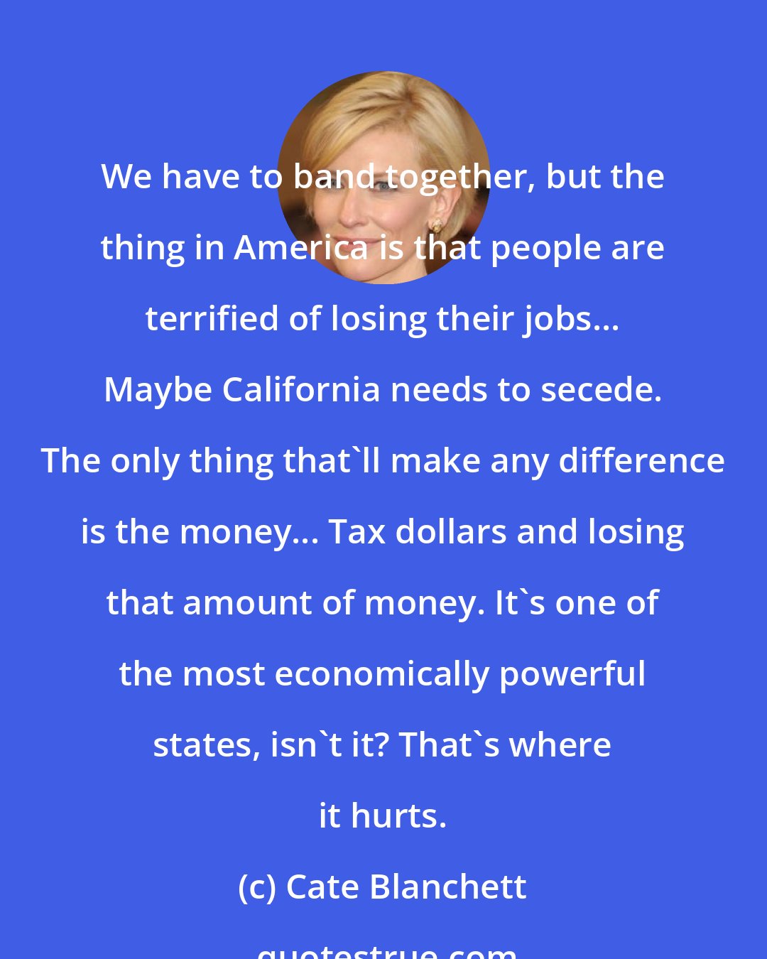 Cate Blanchett: We have to band together, but the thing in America is that people are terrified of losing their jobs... Maybe California needs to secede. The only thing that'll make any difference is the money... Tax dollars and losing that amount of money. It's one of the most economically powerful states, isn't it? That's where it hurts.