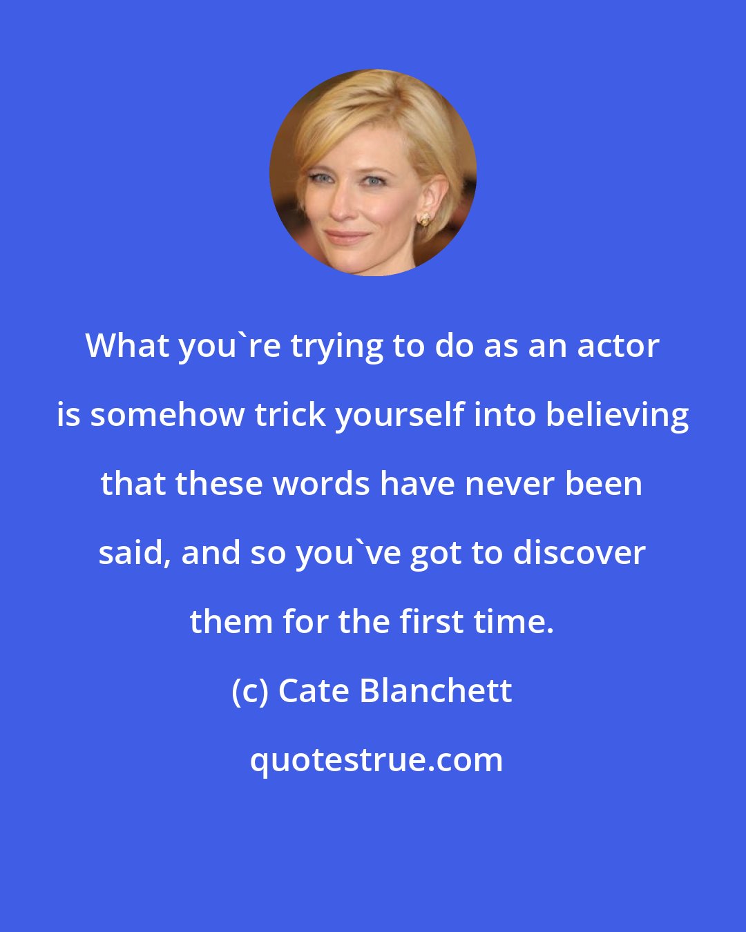 Cate Blanchett: What you're trying to do as an actor is somehow trick yourself into believing that these words have never been said, and so you've got to discover them for the first time.