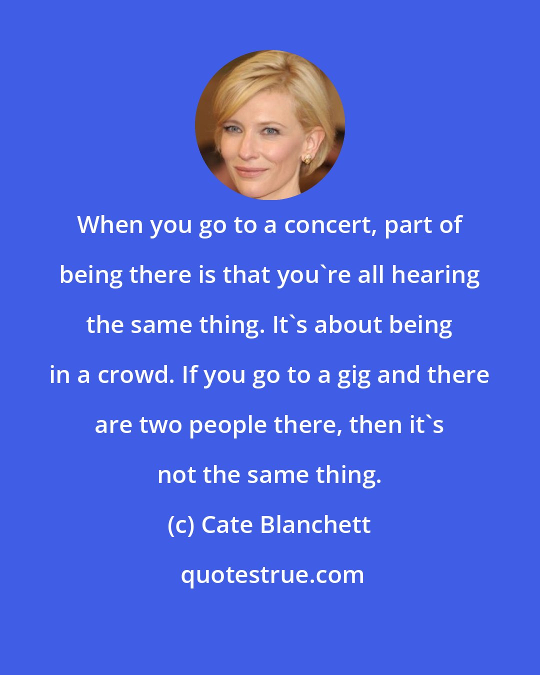 Cate Blanchett: When you go to a concert, part of being there is that you're all hearing the same thing. It's about being in a crowd. If you go to a gig and there are two people there, then it's not the same thing.