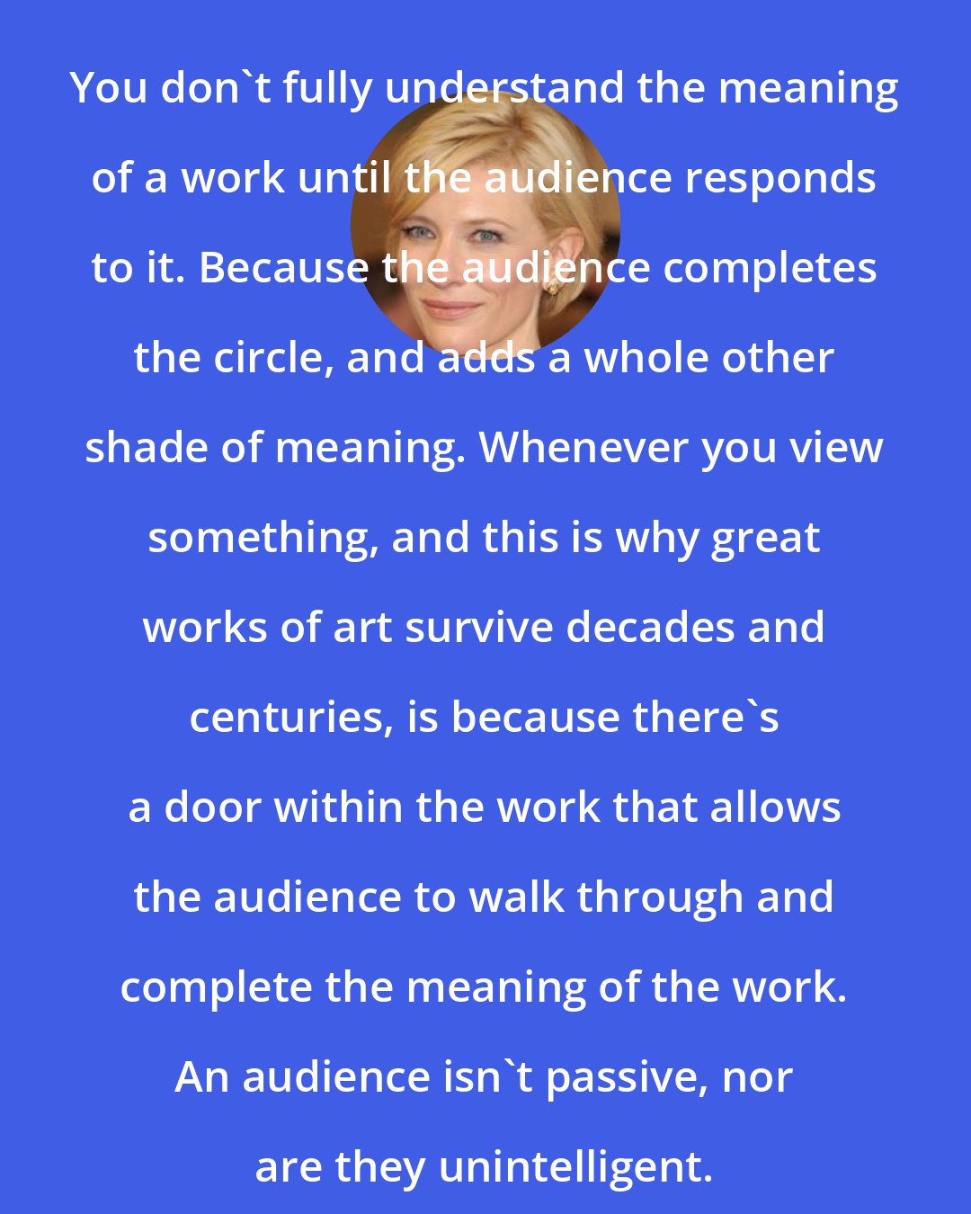 Cate Blanchett: You don't fully understand the meaning of a work until the audience responds to it. Because the audience completes the circle, and adds a whole other shade of meaning. Whenever you view something, and this is why great works of art survive decades and centuries, is because there's a door within the work that allows the audience to walk through and complete the meaning of the work. An audience isn't passive, nor are they unintelligent.