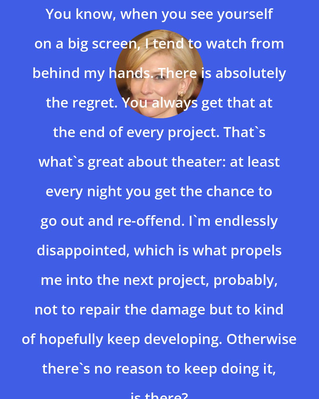 Cate Blanchett: You know, when you see yourself on a big screen, I tend to watch from behind my hands. There is absolutely the regret. You always get that at the end of every project. That's what's great about theater: at least every night you get the chance to go out and re-offend. I'm endlessly disappointed, which is what propels me into the next project, probably, not to repair the damage but to kind of hopefully keep developing. Otherwise there's no reason to keep doing it, is there?