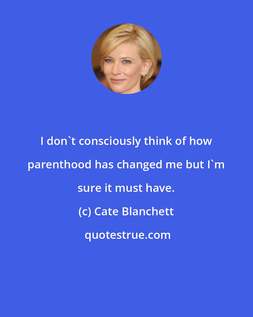 Cate Blanchett: I don't consciously think of how parenthood has changed me but I'm sure it must have.