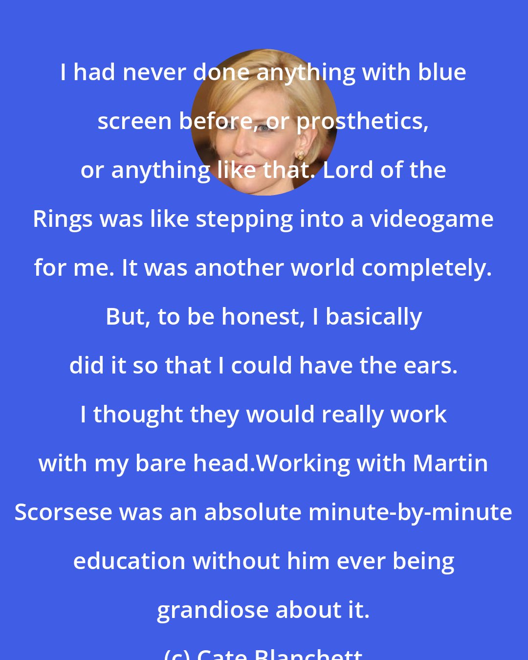 Cate Blanchett: I had never done anything with blue screen before, or prosthetics, or anything like that. Lord of the Rings was like stepping into a videogame for me. It was another world completely. But, to be honest, I basically did it so that I could have the ears. I thought they would really work with my bare head.Working with Martin Scorsese was an absolute minute-by-minute education without him ever being grandiose about it.