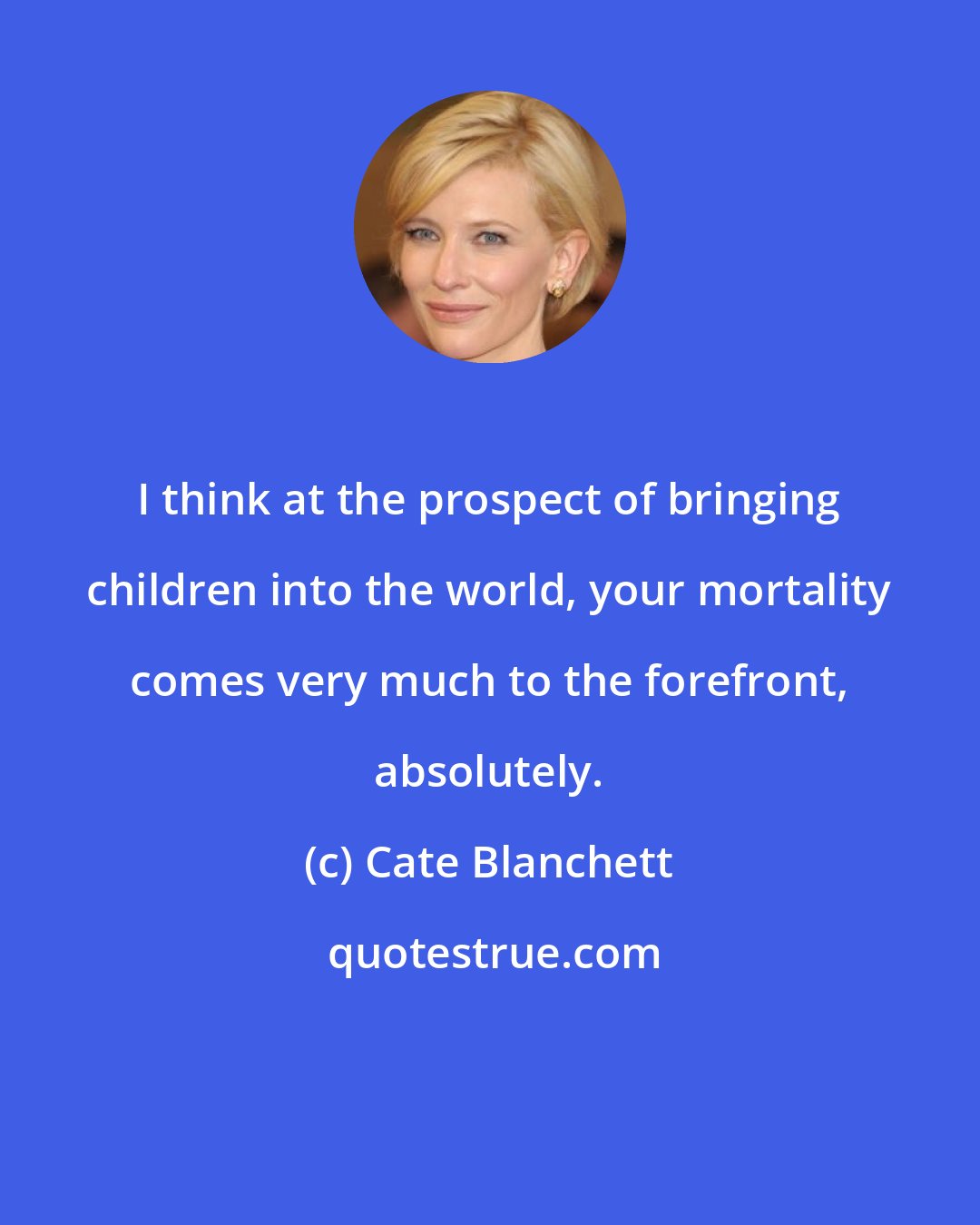 Cate Blanchett: I think at the prospect of bringing children into the world, your mortality comes very much to the forefront, absolutely.