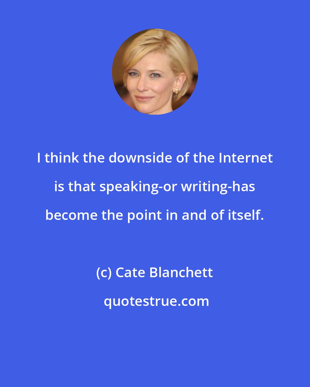 Cate Blanchett: I think the downside of the Internet is that speaking-or writing-has become the point in and of itself.