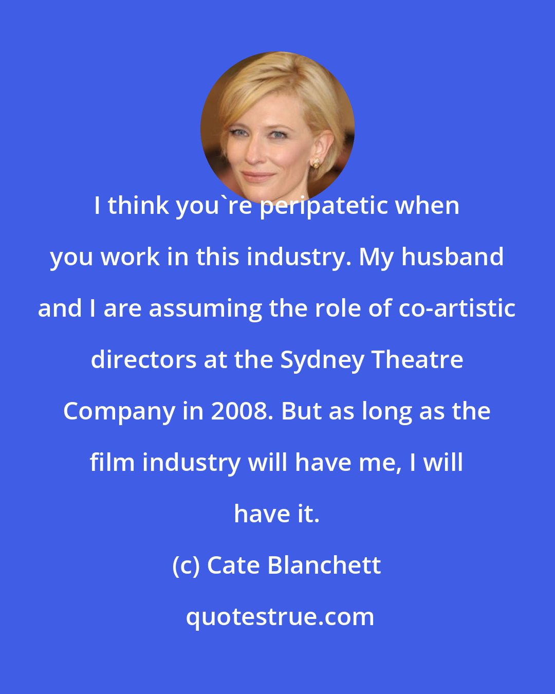 Cate Blanchett: I think you're peripatetic when you work in this industry. My husband and I are assuming the role of co-artistic directors at the Sydney Theatre Company in 2008. But as long as the film industry will have me, I will have it.