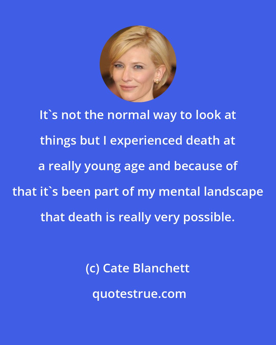 Cate Blanchett: It's not the normal way to look at things but I experienced death at a really young age and because of that it's been part of my mental landscape that death is really very possible.