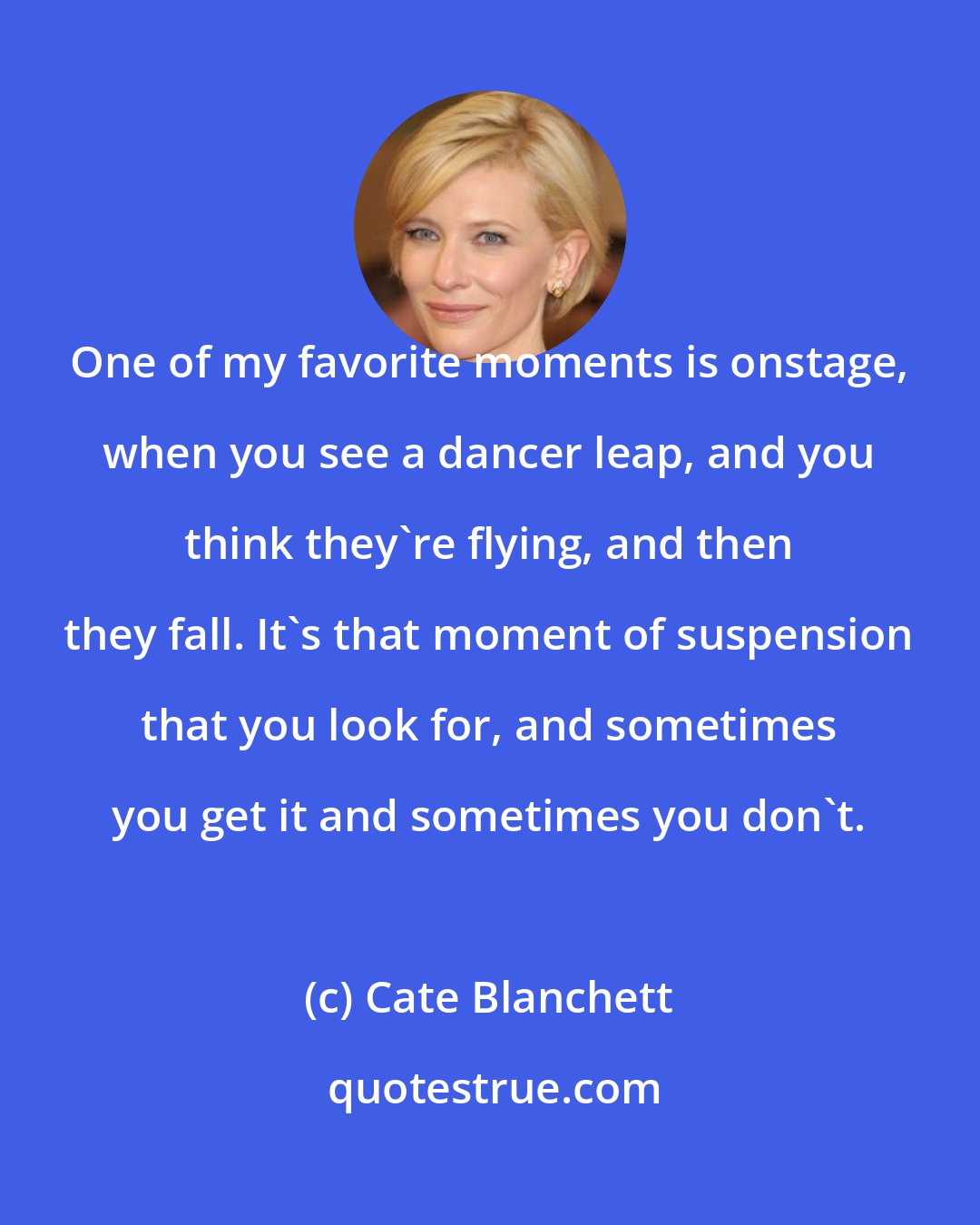 Cate Blanchett: One of my favorite moments is onstage, when you see a dancer leap, and you think they're flying, and then they fall. It's that moment of suspension that you look for, and sometimes you get it and sometimes you don't.