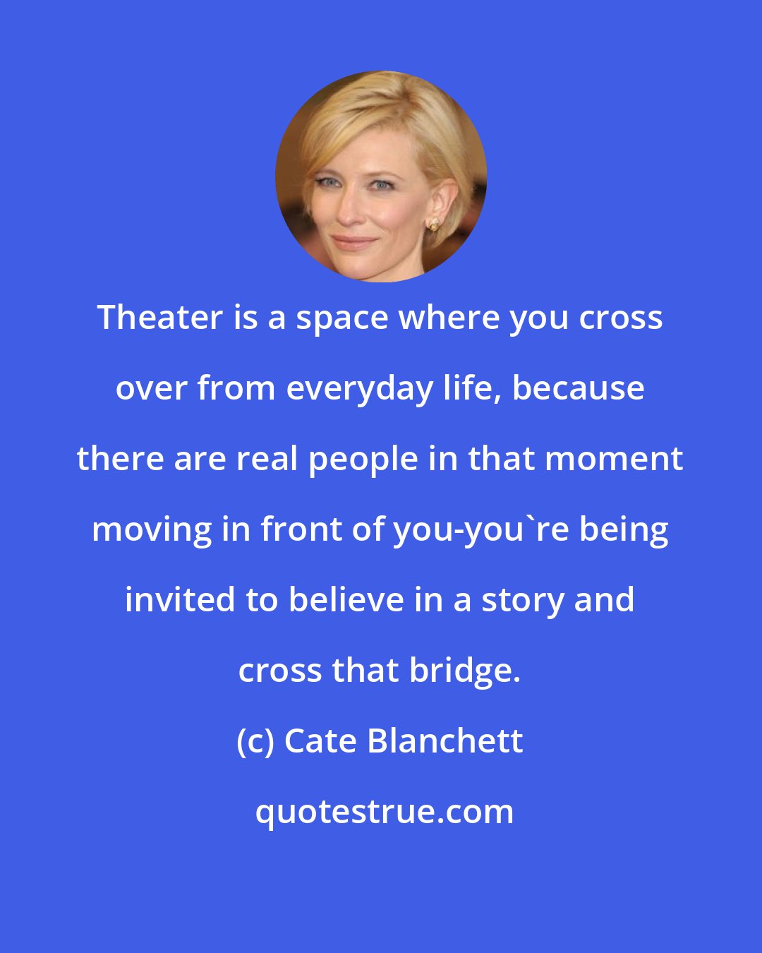 Cate Blanchett: Theater is a space where you cross over from everyday life, because there are real people in that moment moving in front of you-you're being invited to believe in a story and cross that bridge.