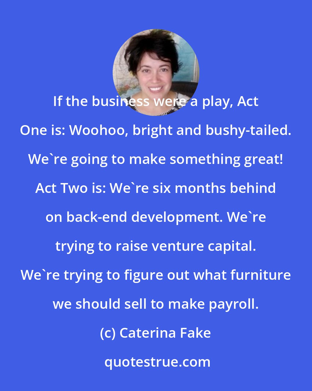 Caterina Fake: If the business were a play, Act One is: Woohoo, bright and bushy-tailed. We're going to make something great! Act Two is: We're six months behind on back-end development. We're trying to raise venture capital. We're trying to figure out what furniture we should sell to make payroll.