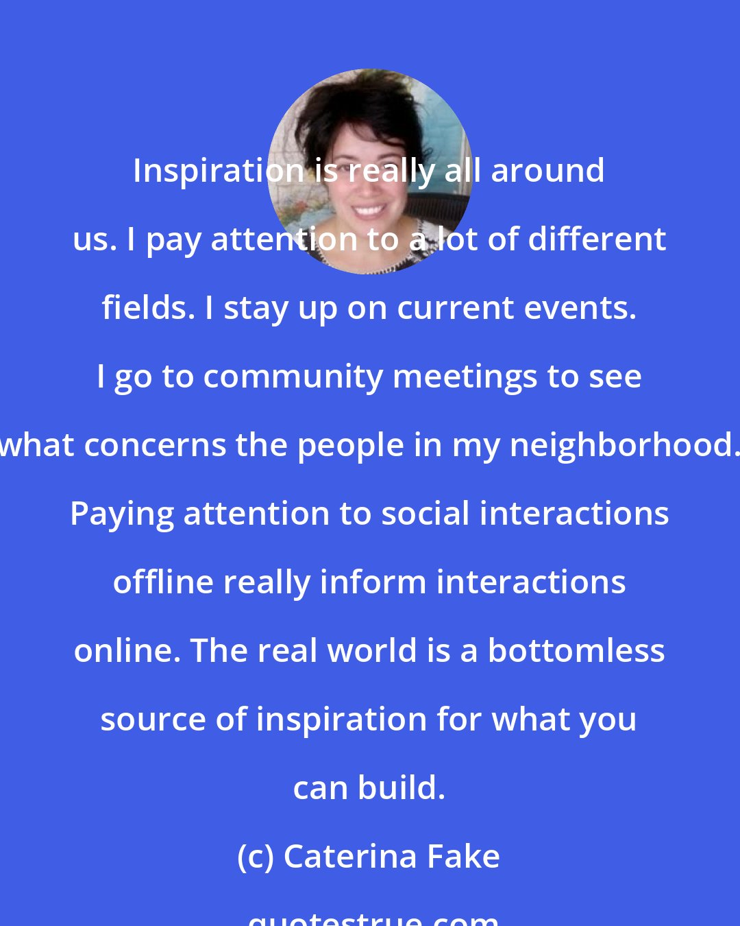 Caterina Fake: Inspiration is really all around us. I pay attention to a lot of different fields. I stay up on current events. I go to community meetings to see what concerns the people in my neighborhood. Paying attention to social interactions offline really inform interactions online. The real world is a bottomless source of inspiration for what you can build.