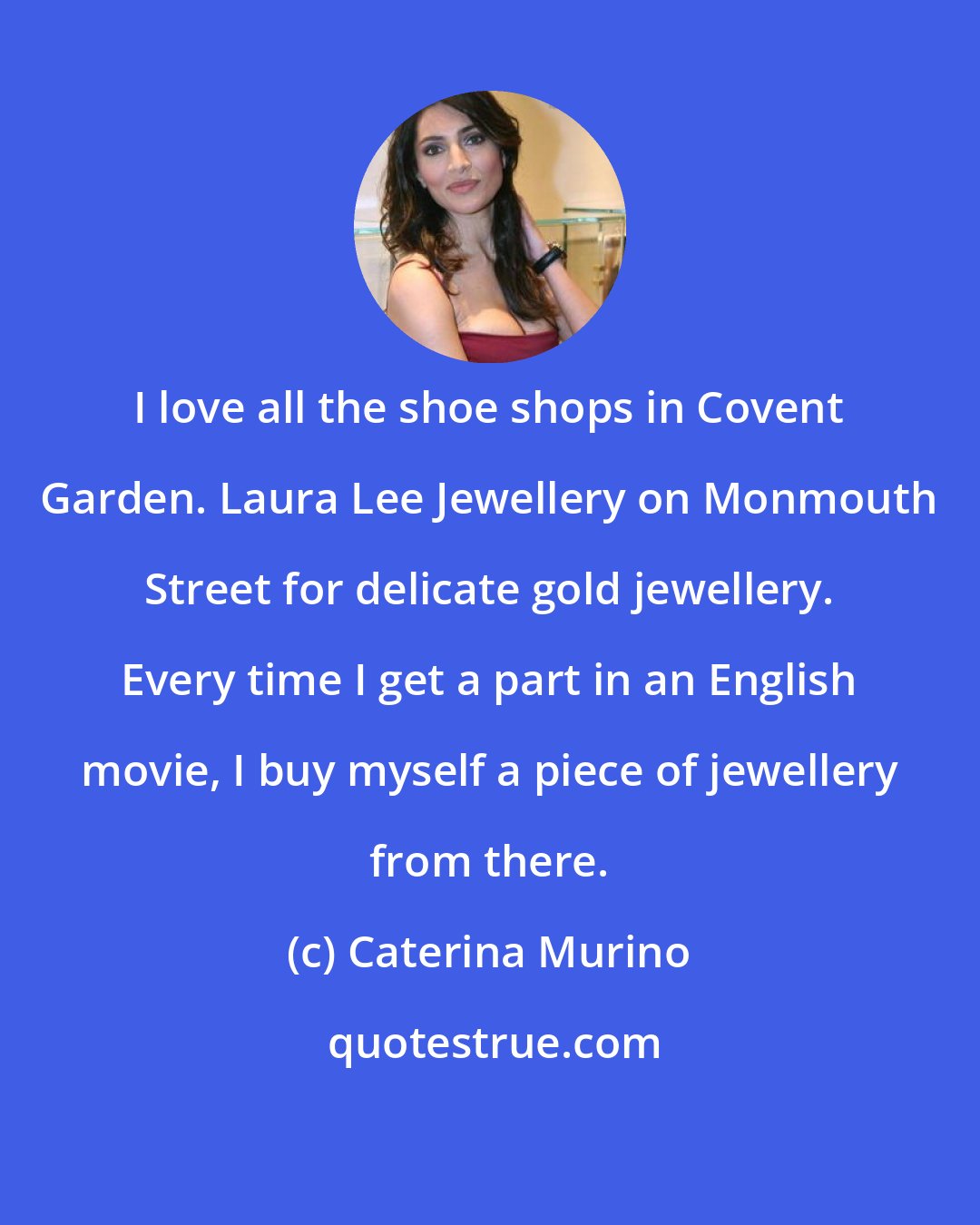 Caterina Murino: I love all the shoe shops in Covent Garden. Laura Lee Jewellery on Monmouth Street for delicate gold jewellery. Every time I get a part in an English movie, I buy myself a piece of jewellery from there.