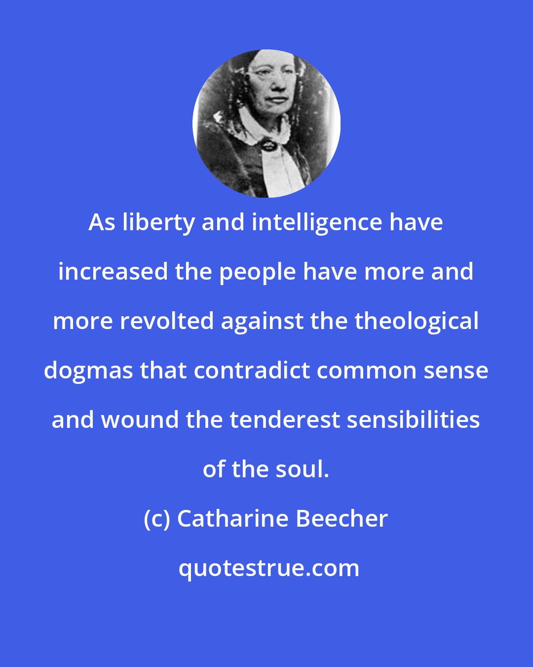 Catharine Beecher: As liberty and intelligence have increased the people have more and more revolted against the theological dogmas that contradict common sense and wound the tenderest sensibilities of the soul.