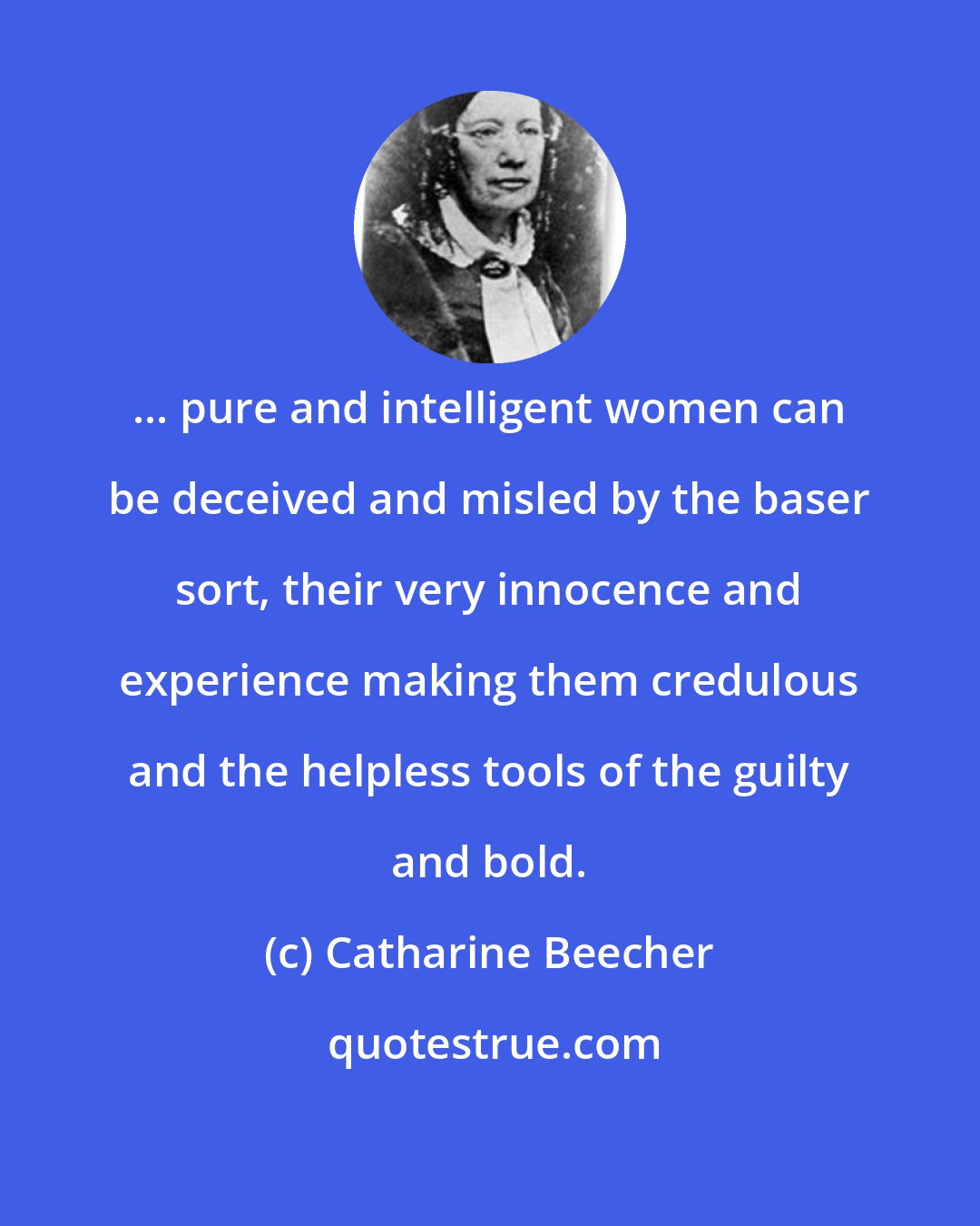 Catharine Beecher: ... pure and intelligent women can be deceived and misled by the baser sort, their very innocence and experience making them credulous and the helpless tools of the guilty and bold.