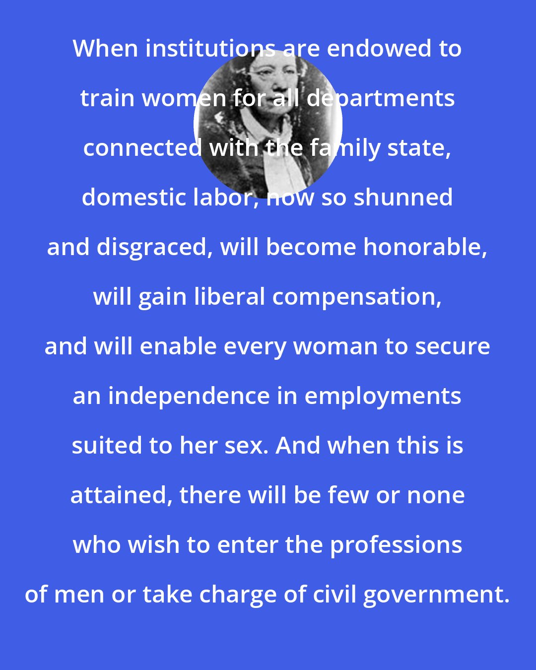 Catharine Beecher: When institutions are endowed to train women for all departments connected with the family state, domestic labor, now so shunned and disgraced, will become honorable, will gain liberal compensation, and will enable every woman to secure an independence in employments suited to her sex. And when this is attained, there will be few or none who wish to enter the professions of men or take charge of civil government.