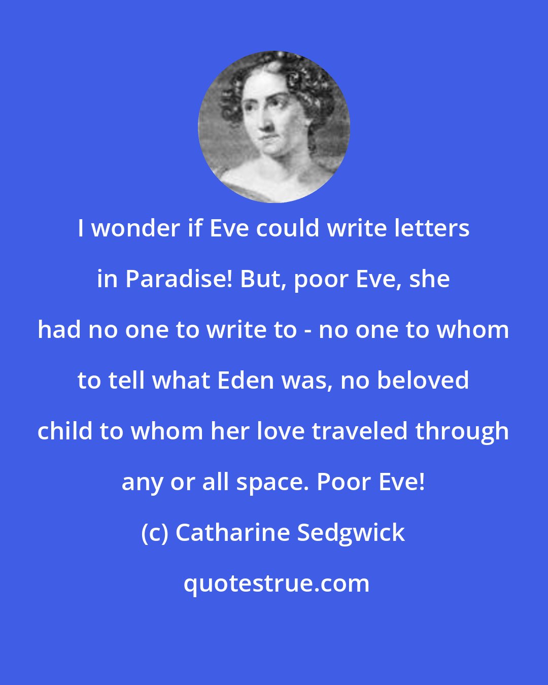 Catharine Sedgwick: I wonder if Eve could write letters in Paradise! But, poor Eve, she had no one to write to - no one to whom to tell what Eden was, no beloved child to whom her love traveled through any or all space. Poor Eve!