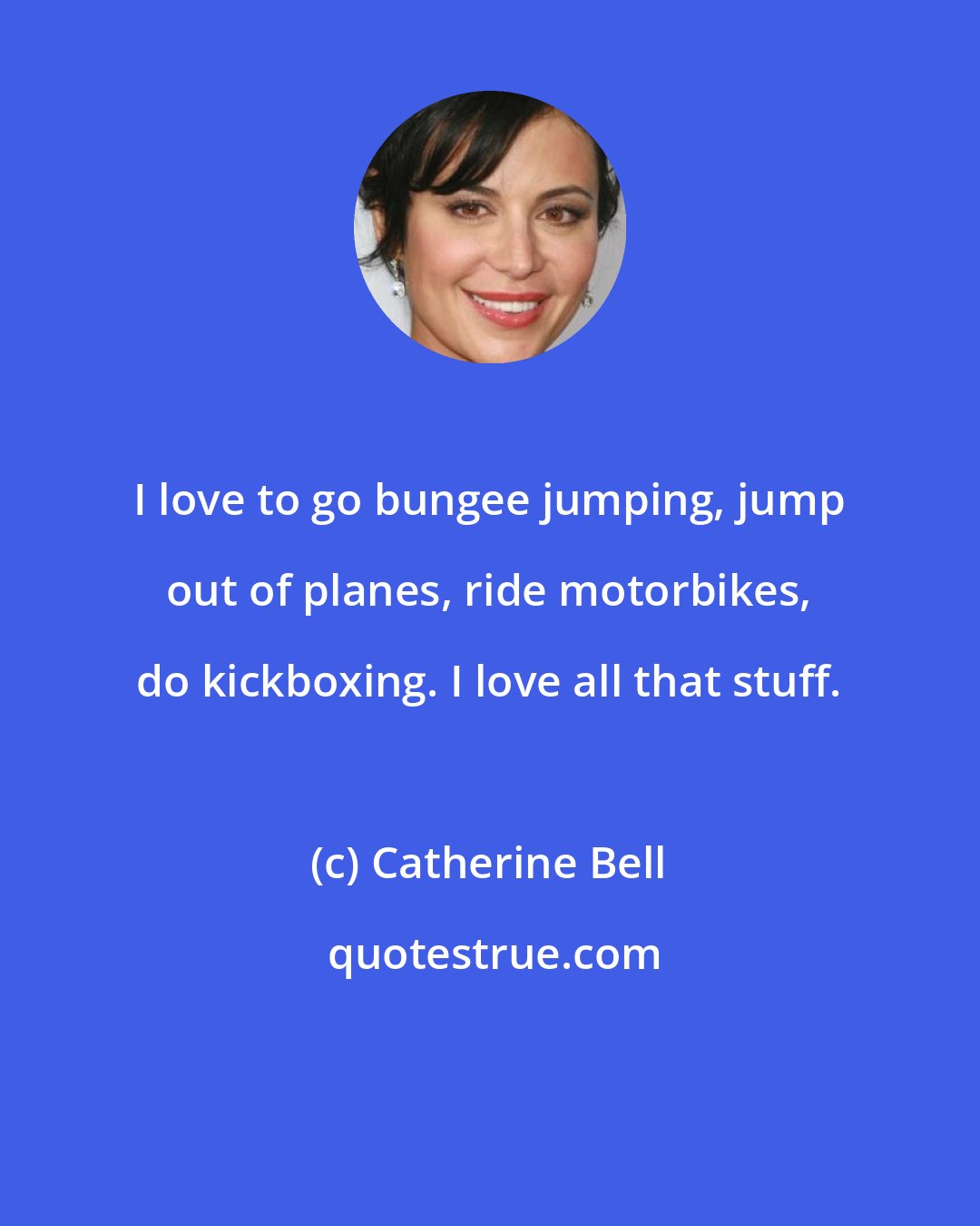 Catherine Bell: I love to go bungee jumping, jump out of planes, ride motorbikes, do kickboxing. I love all that stuff.