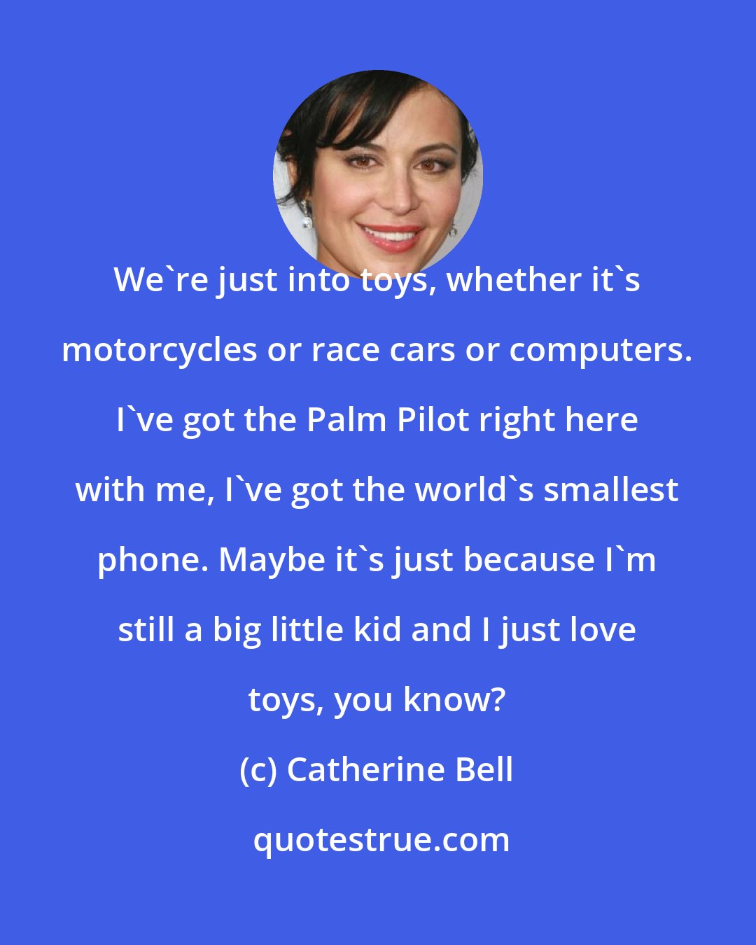 Catherine Bell: We're just into toys, whether it's motorcycles or race cars or computers. I've got the Palm Pilot right here with me, I've got the world's smallest phone. Maybe it's just because I'm still a big little kid and I just love toys, you know?