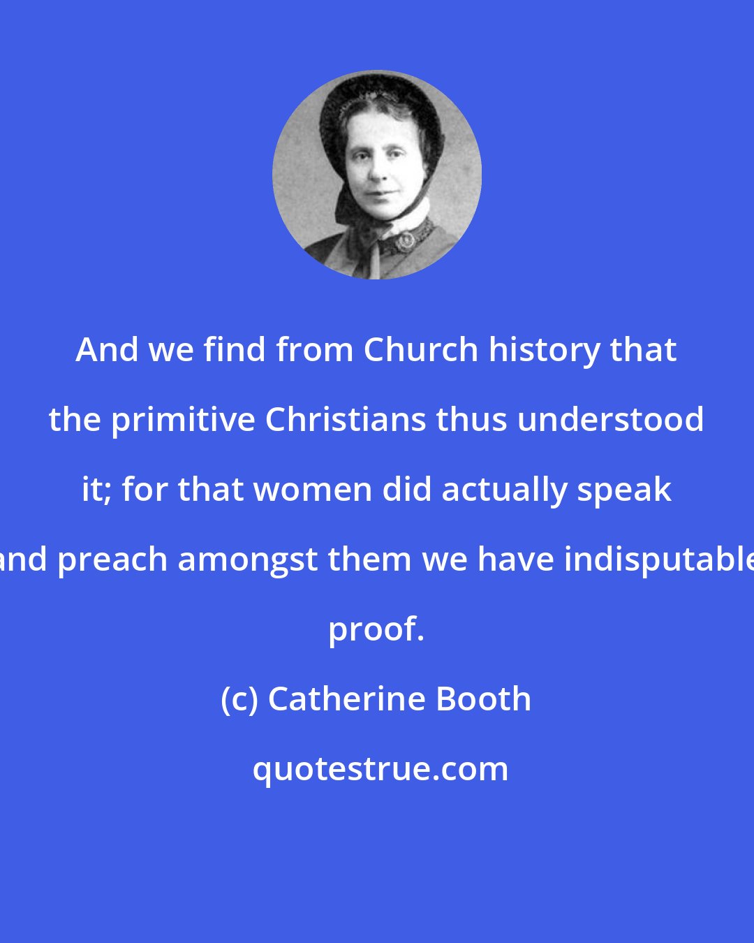 Catherine Booth: And we find from Church history that the primitive Christians thus understood it; for that women did actually speak and preach amongst them we have indisputable proof.