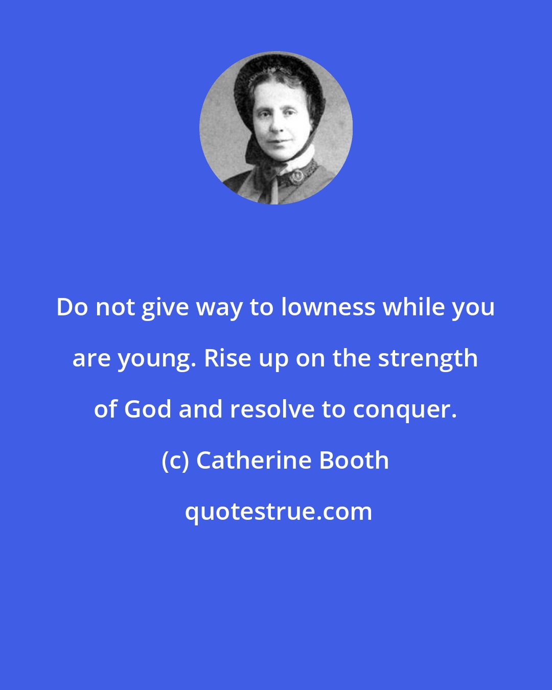 Catherine Booth: Do not give way to lowness while you are young. Rise up on the strength of God and resolve to conquer.