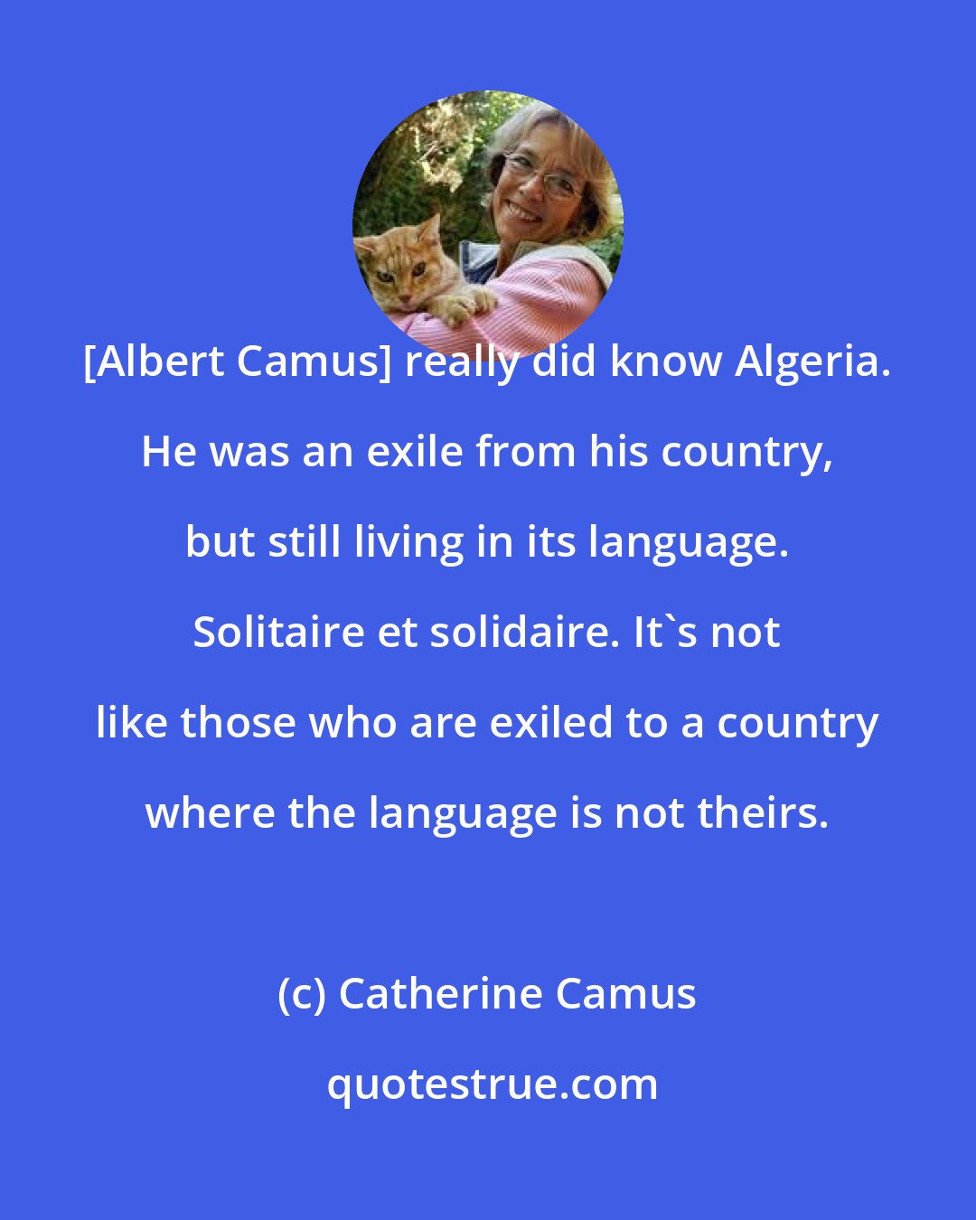 Catherine Camus: [Albert Camus] really did know Algeria. He was an exile from his country, but still living in its language. Solitaire et solidaire. It's not like those who are exiled to a country where the language is not theirs.