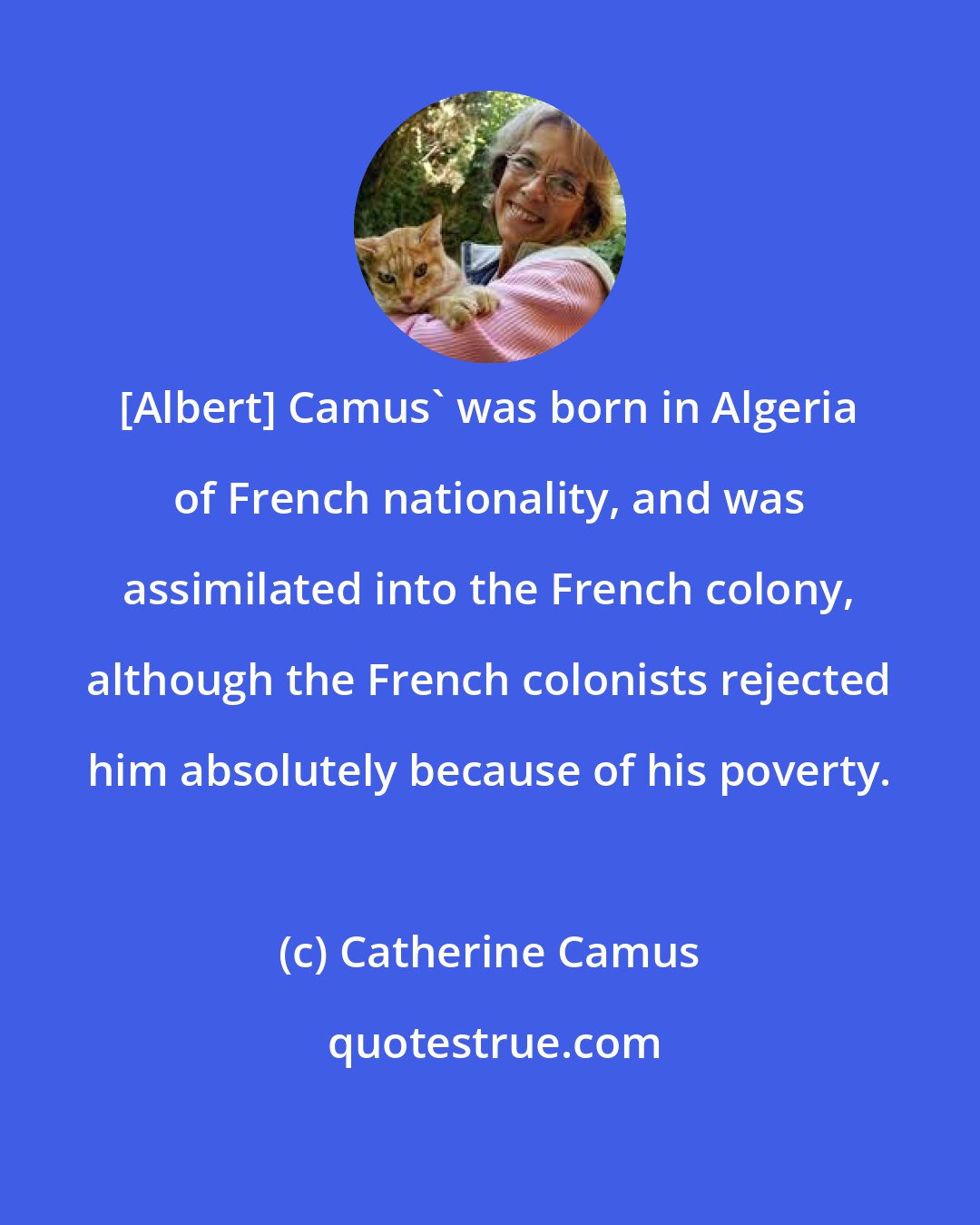 Catherine Camus: [Albert] Camus' was born in Algeria of French nationality, and was assimilated into the French colony, although the French colonists rejected him absolutely because of his poverty.