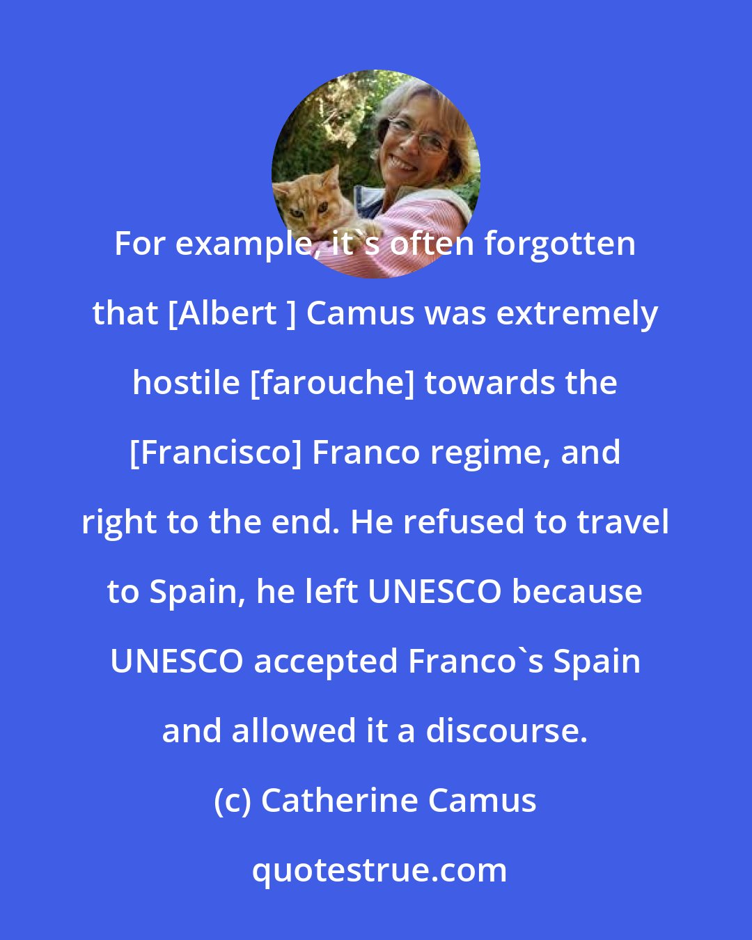 Catherine Camus: For example, it's often forgotten that [Albert ] Camus was extremely hostile [farouche] towards the [Francisco] Franco regime, and right to the end. He refused to travel to Spain, he left UNESCO because UNESCO accepted Franco's Spain and allowed it a discourse.