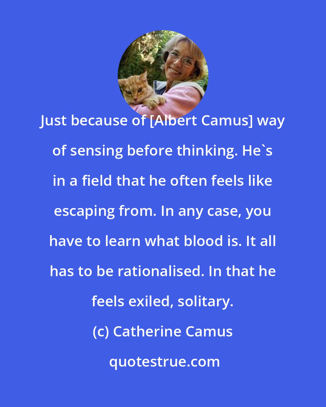 Catherine Camus: Just because of [Albert Camus] way of sensing before thinking. He's in a field that he often feels like escaping from. In any case, you have to learn what blood is. It all has to be rationalised. In that he feels exiled, solitary.
