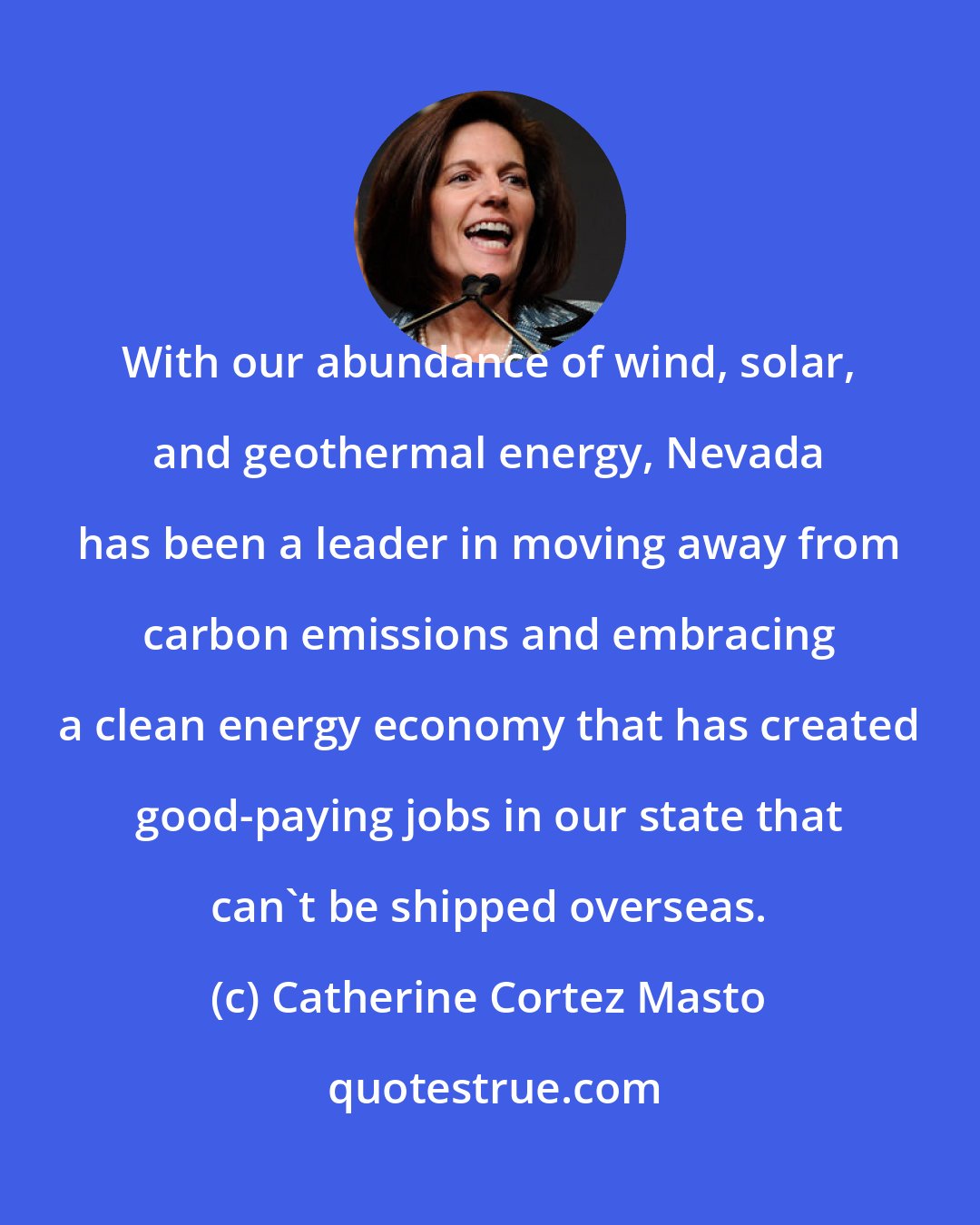 Catherine Cortez Masto: With our abundance of wind, solar, and geothermal energy, Nevada has been a leader in moving away from carbon emissions and embracing a clean energy economy that has created good-paying jobs in our state that can't be shipped overseas.