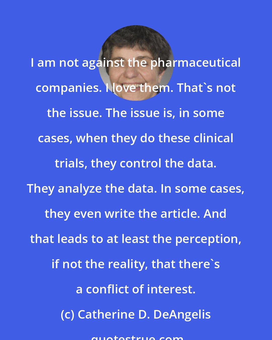 Catherine D. DeAngelis: I am not against the pharmaceutical companies. I love them. That's not the issue. The issue is, in some cases, when they do these clinical trials, they control the data. They analyze the data. In some cases, they even write the article. And that leads to at least the perception, if not the reality, that there's a conflict of interest.