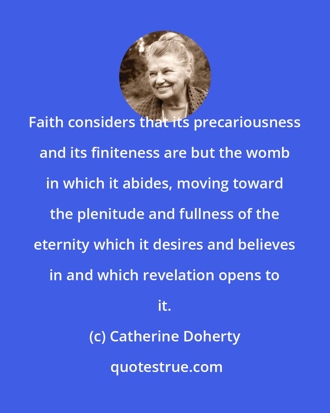 Catherine Doherty: Faith considers that its precariousness and its finiteness are but the womb in which it abides, moving toward the plenitude and fullness of the eternity which it desires and believes in and which revelation opens to it.