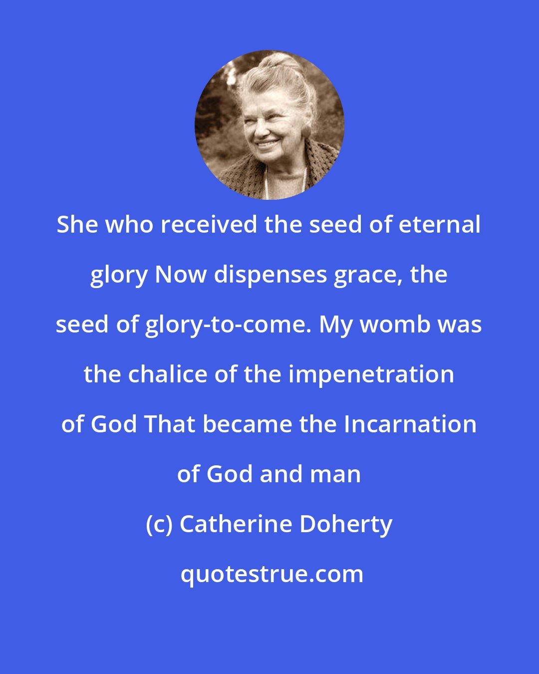 Catherine Doherty: She who received the seed of eternal glory Now dispenses grace, the seed of glory-to-come. My womb was the chalice of the impenetration of God That became the Incarnation of God and man
