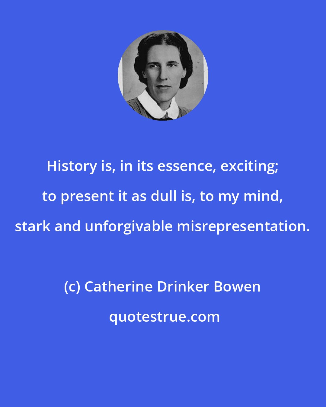 Catherine Drinker Bowen: History is, in its essence, exciting; to present it as dull is, to my mind, stark and unforgivable misrepresentation.
