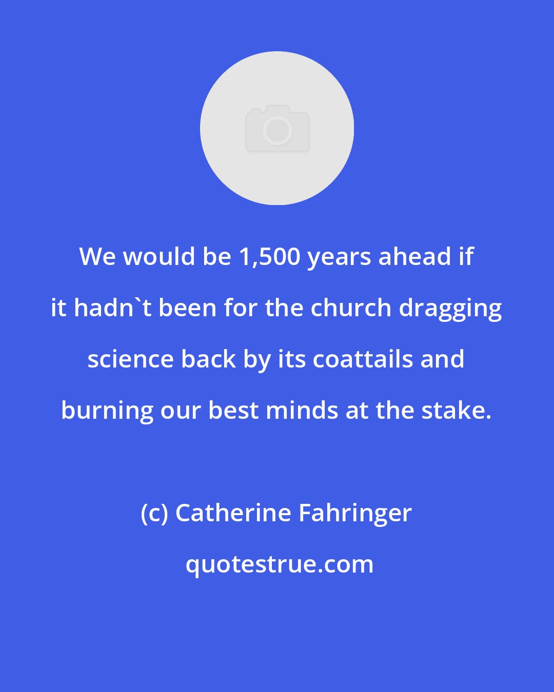 Catherine Fahringer: We would be 1,500 years ahead if it hadn't been for the church dragging science back by its coattails and burning our best minds at the stake.