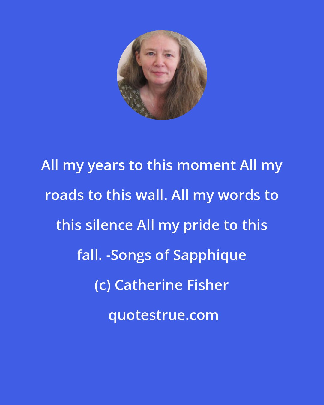 Catherine Fisher: All my years to this moment All my roads to this wall. All my words to this silence All my pride to this fall. -Songs of Sapphique
