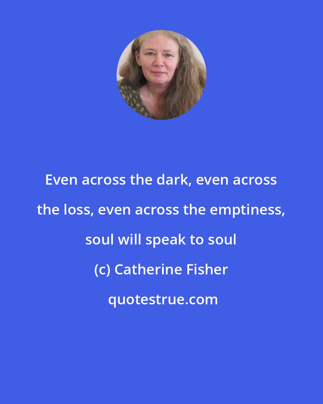 Catherine Fisher: Even across the dark, even across the loss, even across the emptiness, soul will speak to soul